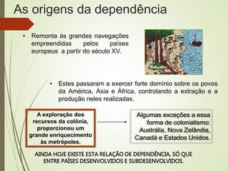 As origens da dependência
• Remonta às grandes navegações
empreendidas pelos países
europeus a partir do século XV.
• Estes passaram a exercer forte domínio sobre os povos
da América, Ásia e África, controlando a extração e a
produção neles realizadas.
A exploração dos
recursos da colônia,
proporcionou um
grande enriquecimento
às metrópoles.
Algumas exceções a essa
forma de colonialismo:
Austrália, Nova Zelândia,
Canadá e Estados Unidos.
AINDA HOJE EXISTE ESTA RELAÇÃO DE DEPENDÊNCIA, SÓ QUE
ENTRE PAÍSES DESENVOLVIDOS E SUBDESENVOLVIDOS.
 