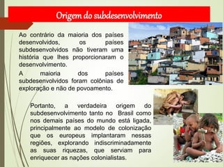 Ao contrário da maioria dos países
desenvolvidos, os países
subdesenvolvidos não tiveram uma
história que lhes proporcionaram o
desenvolvimento.
A maioria dos países
subdesenvolvidos foram colônias de
exploração e não de povoamento.
Portanto, a verdadeira origem do
subdesenvolvimento tanto no Brasil como
nos demais países do mundo está ligada,
principalmente ao modelo de colonização
que os europeus implantaram nessas
regiões, explorando indiscriminadamente
as suas riquezas, que serviam para
enriquecer as nações colonialistas.
Origemdo subdesenvolvimento
 