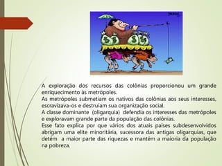 A exploração dos recursos das colônias proporcionou um grande
enriquecimento às metrópoles.
As metrópoles submetiam os nativos das colônias aos seus interesses,
escravizava-os e destruíam sua organização social.
A classe dominante (oligarquia) defendia os interesses das metrópoles
e exploravam grande parte da população das colônias.
Esse fato explica por que vários dos atuais países subdesenvolvidos
abrigam uma elite minoritária, sucessora das antigas oligarquias, que
detém a maior parte das riquezas e mantém a maioria da população
na pobreza.
 