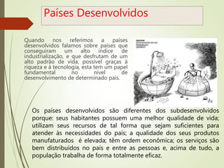Países Desenvolvidos
Quando nos referimos a países
desenvolvidos falamos sobre países que
conseguiram um alto índice de
industrialização, e que desfrutam de um
alto padrão de vida, possível graças à
riqueza e à tecnologia, esta tem um papel
fundamental no nível de
desenvolvimento de determinado país.
Os países desenvolvidos são diferentes dos subdesenvolvidos
porque: seus habitantes possuem uma melhor qualidade de vida;
utilizam seus recursos de tal forma que sejam suficientes para
atender às necessidades do país; a qualidade dos seus produtos
manufaturados é elevada; têm ordem econômica; os serviços são
bem distribuídos no país e entre as pessoas e, acima de tudo, a
população trabalha de forma totalmente eficaz.
 
