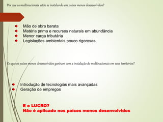 Por que as multinacionais estão se instalando em países menos desenvolvidos?
Introdução de tecnologias mais avançadas
Geração de empregos
Os que os países menos desenvolvidos ganham com a instalação de multinacionais em seus territórios?
Mão de obra barata
Matéria prima e recursos naturais em abundância
Menor carga tributária
Legislações ambientais pouco rigorosas
E o LUCRO?
Não é aplicado nos países menos desenvolvidos
 