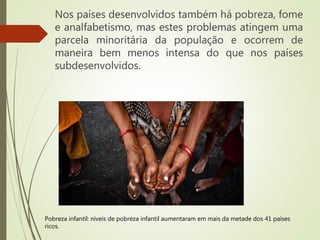 Nos países desenvolvidos também há pobreza, fome
e analfabetismo, mas estes problemas atingem uma
parcela minoritária da população e ocorrem de
maneira bem menos intensa do que nos países
subdesenvolvidos.
Pobreza infantil: níveis de pobreza infantil aumentaram em mais da metade dos 41 países
ricos.
 