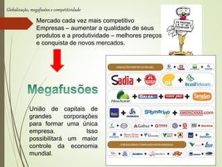 Globalização, megafusões e competitividade
Mercado cada vez mais competitivo
Empresas – aumentar a qualidade de seus
produtos e a produtividade – melhores preços
e conquista de novos mercados.
União de capitais de
grandes corporações
para formar uma única
empresa. Isso
possibilitará um maior
controle da economia
mundial.
 