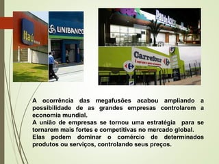 A ocorrência das megafusões acabou ampliando a
possibilidade de as grandes empresas controlarem a
economia mundial.
A união de empresas se tornou uma estratégia para se
tornarem mais fortes e competitivas no mercado global.
Elas podem dominar o comércio de determinados
produtos ou serviços, controlando seus preços.
 