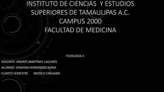 INSTITUTO DE CIENCIAS Y ESTUDIOS
SUPERIORES DE TAMAULIPAS A.C.
CAMPUS 2000
FACULTAD DE MEDICINA
FISIOLOGÍA II
DOCENTE: ANDRÉS MARTÍNEZ LAGUNÉS
ALUMNO: JONATAN HERNÁNDEZ SORIA
CUARTO SEMESTRE MEDICO CIRUJANO
 