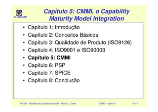 IC-UNICAMP
Capítulo 5: CMMI, o CapabilityCapítulo 5: CMMI, o Capability
Maturity Model IntegrationMaturity Model Integration
Capítulo 5: CMMI, o CapabilityCapítulo 5: CMMI, o Capability
Maturity Model IntegrationMaturity Model Integration
• Capítulo 1: Introdução
• Capítulo 2: Conceitos Básicos
• Capítulo 3: Qualidade de Produto (ISO9126)
• Capítulo 4: ISO9001 e ISO90003
• Capítulo 5: CMMI
INF326 - Modelos de Qualidade de SW - Mario L. Côrtes CMMI — parte A 5 A- 1
• Capítulo 5: CMMI
• Capítulo 6: PSP
• Capítulo 7: SPICE
• Capítulo 8: Conclusão
 