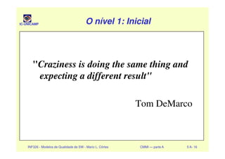 IC-UNICAMP O nível 1: InicialO nível 1: InicialO nível 1: InicialO nível 1: Inicial
"Craziness is doing the same thing and
expecting a different result"
INF326 - Modelos de Qualidade de SW - Mario L. Côrtes CMMI — parte A 5 A- 16
expecting a different result"
Tom DeMarco
 