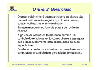 IC-UNICAMP O nível 2: GerenciadoO nível 2: GerenciadoO nível 2: GerenciadoO nível 2: Gerenciado
• O desenvolvimento é acompanhado e os planos são
revisados de maneira regular quanto aos prazos,
custos, estimativas e funcionalidade
• Existem mecanismos formais para a correção de
desvios
• A gestão de requisitos formalizada permite um
INF326 - Modelos de Qualidade de SW - Mario L. Côrtes CMMI — parte A 5 A- 18
• A gestão de requisitos formalizada permite um
controle do relacionamento com o cliente e assegura
que o desenvolvimento está obedecendo às suas
expectativas
• O relacionamento com eventuais fornecedores sub-
contratados é controlado e gerenciado formalmente
 