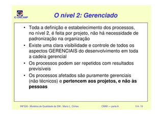 IC-UNICAMP O nível 2: GerenciadoO nível 2: GerenciadoO nível 2: GerenciadoO nível 2: Gerenciado
• Toda a definição e estabelecimento dos processos,
no nível 2, é feita por projeto, não há necessidade de
padronização na organização
• Existe uma clara visibilidade e controle de todos os
aspectos GERENCIAIS do desenvolvimento em toda
a cadeia gerencial
INF326 - Modelos de Qualidade de SW - Mario L. Côrtes CMMI — parte A 5 A- 19
a cadeia gerencial
• Os processos podem ser repetidos com resultados
previsíveis
• Os processos afetados são puramente gerenciais
(não técnicos) e pertencem aos projetos, e não às
pessoas
 