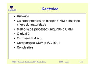 IC-UNICAMP ConteúdoConteúdoConteúdoConteúdo
• Histórico
• Os componentes do modelo CMM e os cinco
níveis de maturidade
• Melhoria de processos segundo o CMM
• O nível 2
INF326 - Modelos de Qualidade de SW - Mario L. Côrtes CMMI — parte A 5 A- 2
• O nível 2
• Os níveis 3, 4 e 5
• Comparação CMM x ISO 9001
• Conclusões
 
