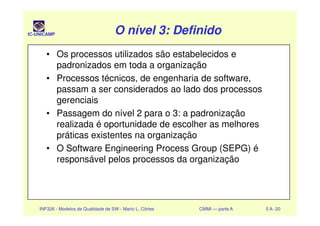 IC-UNICAMP O nível 3: DefinidoO nível 3: DefinidoO nível 3: DefinidoO nível 3: Definido
• Os processos utilizados são estabelecidos e
padronizados em toda a organização
• Processos técnicos, de engenharia de software,
passam a ser considerados ao lado dos processos
gerenciais
• Passagem do nível 2 para o 3: a padronização
INF326 - Modelos de Qualidade de SW - Mario L. Côrtes CMMI — parte A 5 A- 20
• Passagem do nível 2 para o 3: a padronização
realizada é oportunidade de escolher as melhores
práticas existentes na organização
• O Software Engineering Process Group (SEPG) é
responsável pelos processos da organização
 
