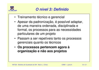 IC-UNICAMP O nível 3: DefinidoO nível 3: DefinidoO nível 3: DefinidoO nível 3: Definido
• Treinamento técnico e gerencial
• Apesar da padronização, é possível adaptar,
de uma maneira ordenada, disciplinada e
formal, os processos para as necessidades
particulares de um projeto
INF326 - Modelos de Qualidade de SW - Mario L. Côrtes CMMI — parte A 5 A- 21
particulares de um projeto
• Passam a ser repetíveis tanto os processos
gerenciais quanto os técnicos
• Os processos pertencem agora à
organização e não aos projetos
 