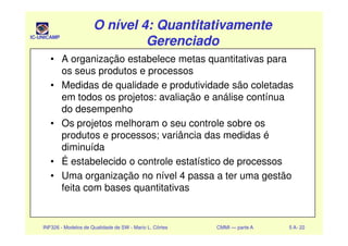 IC-UNICAMP
O nível 4: QuantitativamenteO nível 4: Quantitativamente
GerenciadoGerenciado
O nível 4: QuantitativamenteO nível 4: Quantitativamente
GerenciadoGerenciado
• A organização estabelece metas quantitativas para
os seus produtos e processos
• Medidas de qualidade e produtividade são coletadas
em todos os projetos: avaliação e análise contínua
do desempenho
• Os projetos melhoram o seu controle sobre os
INF326 - Modelos de Qualidade de SW - Mario L. Côrtes CMMI — parte A 5 A- 22
• Os projetos melhoram o seu controle sobre os
produtos e processos; variância das medidas é
diminuída
• É estabelecido o controle estatístico de processos
• Uma organização no nível 4 passa a ter uma gestão
feita com bases quantitativas
 