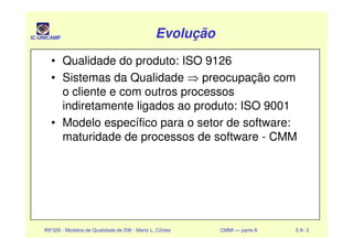 IC-UNICAMP EvoluçãoEvoluçãoEvoluçãoEvolução
• Qualidade do produto: ISO 9126
• Sistemas da Qualidade ⇒ preocupação com
o cliente e com outros processos
indiretamente ligados ao produto: ISO 9001
• Modelo específico para o setor de software:
INF326 - Modelos de Qualidade de SW - Mario L. Côrtes CMMI — parte A 5 A- 3
• Modelo específico para o setor de software:
maturidade de processos de software - CMM
 