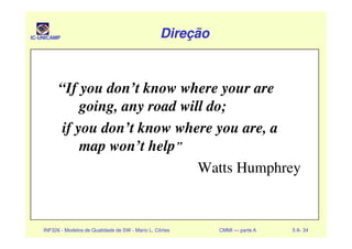 IC-UNICAMP DireçãoDireçãoDireçãoDireção
“If you don’t know where your are
going, any road will do;
if you don’t know where you are, a
INF326 - Modelos de Qualidade de SW - Mario L. Côrtes CMMI — parte A 5 A- 34
if you don’t know where you are, a
map won’t help”
Watts Humphrey
 
