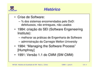 IC-UNICAMP HistóricoHistóricoHistóricoHistórico
• Crise de Software:
– % dos sistemas encomendados pelo DoD:
defeituosos, não entregues, não usados
• 1984: criação do SEI (Software Engeneering
Institute):
INF326 - Modelos de Qualidade de SW - Mario L. Côrtes CMMI — parte A 5 A- 4
Institute):
– melhorar as práticas de Engenharia de Software
– administração da Carnegie Mellon University
• 1984: “Managing the Software Process”
[Humphrey]
• 1991: Versão 1.1 do CMM (SW-CMM)
 