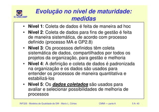 IC-UNICAMP
Evolução no nível de maturidade:Evolução no nível de maturidade:
medidasmedidas
Evolução no nível de maturidade:Evolução no nível de maturidade:
medidasmedidas
• Nível 1: Coleta de dados é feita de maneira ad hoc
• Nível 2: Coleta de dados para fins de gestão é feita
de maneira sistemática, de acordo com processo
definido (processo MA e GP2.8)
• Nível 3: Os processos definidos têm coleta
sistemática de dados, compartilhados por todos os
projetos da organização, para gestão e melhoria
INF326 - Modelos de Qualidade de SW - Mario L. Côrtes CMMI — parte A 5 A- 40
projetos da organização, para gestão e melhoria
• Nível 4: A definição e coleta de dados é padronizada
na organização e os dados são usados para
entender os processos de maneira quantitativa e
estabilizá-los
• Nível 5: Os dados coletados são usados para
avaliar e selecionar possibilidades de melhoria de
processos
 