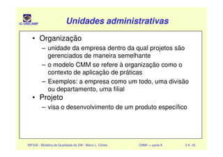 IC-UNICAMP Unidades administrativasUnidades administrativasUnidades administrativasUnidades administrativas
• Organização
– unidade da empresa dentro da qual projetos são
gerenciados de maneira semelhante
– o modelo CMM se refere à organização como o
contexto de aplicação de práticas
– Exemplos: a empresa como um todo, uma divisão
INF326 - Modelos de Qualidade de SW - Mario L. Côrtes CMMI — parte A 5 A- 45
– Exemplos: a empresa como um todo, uma divisão
ou departamento, uma filial
• Projeto
– visa o desenvolvimento de um produto específico
 