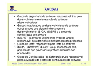IC-UNICAMP GruposGruposGruposGrupos
• Grupo de engenharia de software: responsável final pelo
desenvolvimento e manutenção de software
(desenvolvedores)
• Grupos relacionados ao desenvolvimento de software:
outros grupos que afetam indiretamente o
desenvolvimento: (S)QA, (S)EPG e o grupo de
configuração de software
INF326 - Modelos de Qualidade de SW - Mario L. Côrtes CMMI — parte A 5 A- 46
configuração de software
• (S)EPG – (Software) Engineering Process Group:
responsável pela definição e manutenção dos processos
• Grupo de teste: responsável pelo teste de software
• (S)QA – (Software) Quality Group: responsável pela
garantia de que processos e práticas definidas são
obedecidas
• Grupo de Configuração (de Software): grupo responsável
pelas atividades de gestão de configuração de software
 
