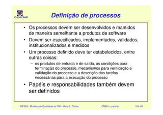 IC-UNICAMP Definição de processosDefinição de processosDefinição de processosDefinição de processos
• Os processos devem ser desenvolvidos e mantidos
de maneira semelhante a produtos de software
• Devem ser especificados, implementados, validados,
institucionalizados e medidos
• Um processo definido deve ter estabelecidos, entre
outras coisas:
INF326 - Modelos de Qualidade de SW - Mario L. Côrtes CMMI — parte A 5 A- 48
outras coisas:
– os produtos de entrada e de saída, as condições para
terminação do processo, mecanismos para verificação e
validação do processo e a descrição das tarefas
necessárias para a execução do processo
• Papéis e responsabilidades também devem
ser definidos
 