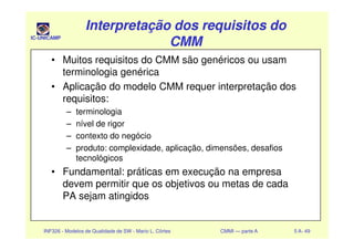 IC-UNICAMP
Interpretação dos requisitos doInterpretação dos requisitos do
CMMCMM
Interpretação dos requisitos doInterpretação dos requisitos do
CMMCMM
• Muitos requisitos do CMM são genéricos ou usam
terminologia genérica
• Aplicação do modelo CMM requer interpretação dos
requisitos:
– terminologia
– nível de rigor
INF326 - Modelos de Qualidade de SW - Mario L. Côrtes CMMI — parte A 5 A- 49
– nível de rigor
– contexto do negócio
– produto: complexidade, aplicação, dimensões, desafios
tecnológicos
• Fundamental: práticas em execução na empresa
devem permitir que os objetivos ou metas de cada
PA sejam atingidos
 