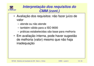IC-UNICAMP
Interpretação dos requisitos doInterpretação dos requisitos do
CMM (cont.)CMM (cont.)
Interpretação dos requisitos doInterpretação dos requisitos do
CMM (cont.)CMM (cont.)
• Avaliação dos requisitos: não fazer juízo de
valor
– atende ou não atende
– também válido para a ISO 9000
– práticas estabelecidas são base para melhoria
INF326 - Modelos de Qualidade de SW - Mario L. Côrtes CMMI — parte A 5 A- 50
– práticas estabelecidas são base para melhoria
• Em avaliação interna, pode haver sugestão
de melhoria (valor) mesmo que não haja
inadequação
 