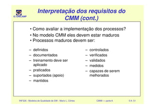 IC-UNICAMP
Interpretação dos requisitos doInterpretação dos requisitos do
CMM (cont.)CMM (cont.)
Interpretação dos requisitos doInterpretação dos requisitos do
CMM (cont.)CMM (cont.)
– definidos
– documentados
– controlados
– verificados
• Como avaliar a implementação dos processos?
• No modelo CMM eles devem estar maduros
• Processos maduros devem ser:
INF326 - Modelos de Qualidade de SW - Mario L. Côrtes CMMI — parte A 5 A- 51
– documentados
– treinamento deve ser
aplicado
– praticados
– suportados (apoio)
– mantidos
– verificados
– validados
– medidos
– capazes de serem
melhorados
 