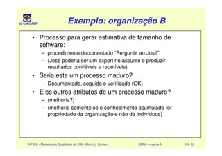 IC-UNICAMP Exemplo: organização BExemplo: organização BExemplo: organização BExemplo: organização B
• Processo para gerar estimativa de tamanho de
software:
– procedimento documentado “Pergunte ao José”
– (José poderia ser um expert no assunto e produzir
resultados confiáveis e repetíveis)
• Seria este um processo maduro?
INF326 - Modelos de Qualidade de SW - Mario L. Côrtes CMMI — parte A 5 A- 53
• Seria este um processo maduro?
– Documentado, seguido e verificado (OK)
• E os outros atributos de um processo maduro?
– (melhoria?)
– (melhoria somente se o conhecimento acumulado for
propriedade da organização e não de indivíduos)
 