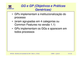 IC-UNICAMP
GG e GP (Objetivos e PráticasGG e GP (Objetivos e Práticas
Genéricas)Genéricas)
GG e GP (Objetivos e PráticasGG e GP (Objetivos e Práticas
Genéricas)Genéricas)
• GPs implementam a institucionalização do
processo
• (eram agrupadas em 4 categorias ou
Common Features na versão 1.1)
• GPs implementam os GGs e aparecem em
INF326 - Modelos de Qualidade de SW - Mario L. Côrtes CMMI — parte A 5 A- 63
• GPs implementam os GGs e aparecem em
todos processos
 