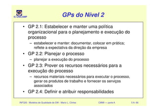 IC-UNICAMP GPs do Nível 2GPs do Nível 2GPs do Nível 2GPs do Nível 2
• GP 2.1: Estabelecer e manter uma política
organizacional para o planejamento e execução do
processo
– estabelecer e manter: documentar, colocar em prática;
reflete a expectativa da direção da empresa
• GP 2.2: Planejar o processo
INF326 - Modelos de Qualidade de SW - Mario L. Côrtes CMMI — parte A 5 A- 66
• GP 2.2: Planejar o processo
– planejar a execução do processo
• GP 2.3: Prover os recursos necessários para a
execução do processo
– recursos materiais necessários para executar o processo,
gerar os produtos de trabalho e fornecer os serviços
associados
• GP 2.4: Definir e atribuir responsabilidades
 