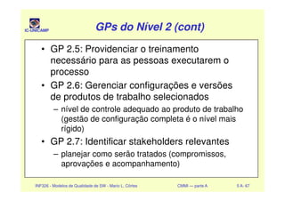 IC-UNICAMP GPs do Nível 2 (cont)GPs do Nível 2 (cont)GPs do Nível 2 (cont)GPs do Nível 2 (cont)
• GP 2.5: Providenciar o treinamento
necessário para as pessoas executarem o
processo
• GP 2.6: Gerenciar configurações e versões
de produtos de trabalho selecionados
INF326 - Modelos de Qualidade de SW - Mario L. Côrtes CMMI — parte A 5 A- 67
de produtos de trabalho selecionados
– nível de controle adequado ao produto de trabalho
(gestão de configuração completa é o nível mais
rígido)
• GP 2.7: Identificar stakeholders relevantes
– planejar como serão tratados (compromissos,
aprovações e acompanhamento)
 