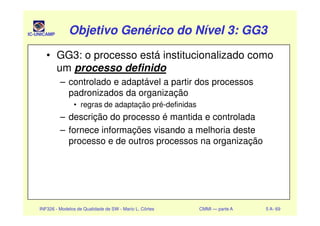 IC-UNICAMP Objetivo Genérico do Nível 3: GG3Objetivo Genérico do Nível 3: GG3Objetivo Genérico do Nível 3: GG3Objetivo Genérico do Nível 3: GG3
• GG3: o processo está institucionalizado como
um processo definido
– controlado e adaptável a partir dos processos
padronizados da organização
• regras de adaptação pré-definidas
– descrição do processo é mantida e controlada
INF326 - Modelos de Qualidade de SW - Mario L. Côrtes CMMI — parte A 5 A- 69
– descrição do processo é mantida e controlada
– fornece informações visando a melhoria deste
processo e de outros processos na organização
 