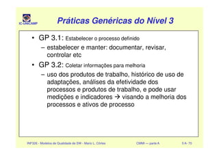IC-UNICAMP Práticas Genéricas do Nível 3Práticas Genéricas do Nível 3Práticas Genéricas do Nível 3Práticas Genéricas do Nível 3
• GP 3.1: Estabelecer o processo definido
– estabelecer e manter: documentar, revisar,
controlar etc
• GP 3.2: Coletar informações para melhoria
– uso dos produtos de trabalho, histórico de uso de
INF326 - Modelos de Qualidade de SW - Mario L. Côrtes CMMI — parte A 5 A- 70
– uso dos produtos de trabalho, histórico de uso de
adaptações, análises da efetividade dos
processos e produtos de trabalho, e pode usar
medições e indicadores visando a melhoria dos
processos e ativos de processo
 