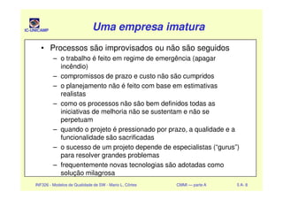 IC-UNICAMP Uma empresa imaturaUma empresa imaturaUma empresa imaturaUma empresa imatura
• Processos são improvisados ou não são seguidos
– o trabalho é feito em regime de emergência (apagar
incêndio)
– compromissos de prazo e custo não são cumpridos
– o planejamento não é feito com base em estimativas
realistas
– como os processos não são bem definidos todas as
INF326 - Modelos de Qualidade de SW - Mario L. Côrtes CMMI — parte A 5 A- 8
– como os processos não são bem definidos todas as
iniciativas de melhoria não se sustentam e não se
perpetuam
– quando o projeto é pressionado por prazo, a qualidade e a
funcionalidade são sacrificadas
– o sucesso de um projeto depende de especialistas (“gurus”)
para resolver grandes problemas
– frequentemente novas tecnologias são adotadas como
solução milagrosa
 