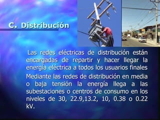 c. Distribución
Las redes eléctricas de distribución están
encargadas de repartir y hacer llegar la
energía eléctrica a todos los usuarios finales
Mediante las redes de distribución en media
o baja tensión la energía llega a las
subestaciones o centros de consumo en los
niveles de 30, 22.9,13.2, 10, 0.38 o 0.22
kV.
 