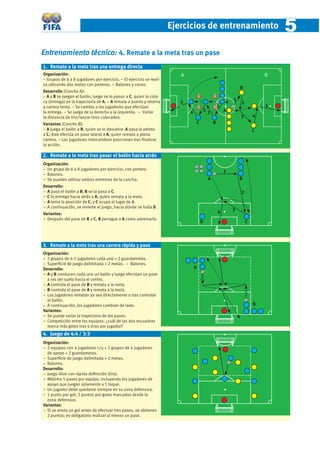 Ejercicios de entrenamiento                            5
Entrenamiento técnico: 4. Remate a la meta tras un pase
1. Remate a la meta tras una entrega directa
Organización:                                                            A
                                                                         A                                               B
                                                                                                                         B
− Grupos de 6 a 8 jugadores por ejercicio. − El ejercicio se reali-
za utlizando dos metas con porteros. − Balones y conos.
                                                                                                             B
Desarrollo (Cancha A):
− A y B se juegan el balón, luego se lo pasan a C, quien lo colo-
ca (entrega) en la trayectoria de A. − A remata a puerta y retorna                                   A   1
                                                                         5                                   2
a carrera lenta. − Se cambia a los jugadores que efectúan                                        1                       5
la entrega. − Se juega de la derecha a la izquierda. − Variar                4       32              A
la distancia de tiro/lanzar tiros colocados.                                                                 3       4
Variantes (Cancha B):                                                            C           B
− A juega el balón a B, quien se lo devuelve. A pasa la pelota                                                       C
a C; éste efectúa un pase lateral a A, quien remata a plena
carrera. − Los jugadores intercambian posiciones tras ﬁnalizar
la acción.

2. Remate a la meta tras pasar el balón hacia atrás
Organización:
− Un grupo de 6 a 8 jugadores por ejercicio, con portero.
                                                                                                     1
− Balones.
− Se pueden utilizar ambos extremos de la cancha.                                        A                   B
Desarrollo:
− A pasa el balón a B, B se la pasa a C.                                                                     2
− C lo entrega hacia atrás a A, quien remata a la meta.
− A toma la posición de C, y C ocupa el lugar de A.
− A continuación, se invierte el juego, hacia donde se halla D.
                                                                                                 4       3
Variantes:
− Después del pase de B a C, B persigue a A como adversario.
                                                                                     D                           C




3. Remate a la meta tras una carrera rápida y pase
Organización:
− 2 grupos de 4-5 jugadores cada uno + 2 guardametas.
− Superﬁcie de juego delimitada + 2 metas. − Balones.
Desarrollo:                                                                      A
− A y B conducen cada uno un balón y luego efectúan un pase
  a ras del suelo hacia el centro.
− A controla el pase de B y remata a la meta.
− B controla el pase de A y remata a la meta.
− Los jugadores rematan ya sea directamente o tras controlar
  el balón.
− A continuación, los jugadores cambian de lado.                                                                     B
Variantes:
− Se puede variar la trayectoria de los pases.
− Competición entre los equipos: ¿cuál de las dos escuadras
  marca más goles tras 6 tiros por jugador?
4. Juego de 4:4 / 3:3
Organización:
− 2 equipos con 4 jugadores c/u + 2 grupos de 4 jugadores
  de apoyo + 2 guardametas.
− Superﬁcie de juego delimitada + 2 metas.
− Balones.
Desarrollo:
− Juego libre con rápida deﬁnición (tiro).
− Máximo 5 pases por equipo, incluyendo los jugadores de
  apoyo que juegan solamente a 1 toque.
− Un jugador debe quedarse siempre en su zona defensiva.
− 1 punto por gol; 3 puntos por goles marcados desde la
  zona defensiva.
Variantes:
− Si se anota un gol antes de efectuar tres pases, se obtienen
  2 puntos; es obligatorio realizar al menos un pase.
 