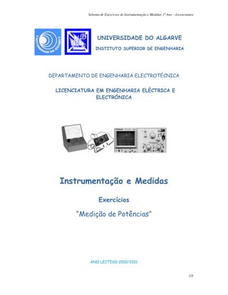 Sebenta de Exercicios de Instrumentação e Medidas 1º Ano – Licenciatura
1/5
UNIVERSIDADE DO ALGARVE
INSTITUTO SUPERIOR DE ENGENHARIA
DEPARTAMENTO DE ENGENHARIA ELECTROTÉCNICA
LICENCIATURA EM ENGENHARIA ELÉCTRICA E
ELECTRÓNICA
Instrumentação e Medidas
Exercícios
“Medição de Potências”
ANO LECTIVO 2010/2011
LiceLicenciatura em Engenharia Eletrotécnica
e de Computadorescia
 