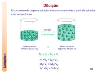 338
Juntar solvente
Diluição
Moles de soluto
antes da diluição (i)
Moles de soluto
depois da diluição (f)
=
Soluções
É o processo de preparar soluções menos concentradas a partir de soluções
mais concentradas.
Diluição
Mi × Vi = Mf × Vf
N1×V1 = N2×V2
M1×V1 = M2×V2
%1×V1 = %2×V2
 