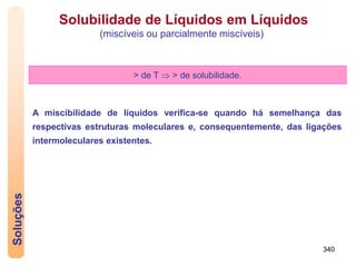 340
Soluções
> de T  > de solubilidade.
A miscibilidade de líquidos verifica-se quando há semelhança das
respectivas estruturas moleculares e, consequentemente, das ligações
intermoleculares existentes.
Solubilidade de Líquidos em Líquidos
(miscíveis ou parcialmente miscíveis)
 