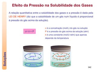 342
Soluções
c= k × P
Efeito da Pressão na Solubilidade dos Gases
A relação quantitativa entre a solubilidade dos gases e a pressão é dada pela
LEI DE HENRY (diz que a solubilidade de um gás num líquido é proporcional
à pressão do gás acima da solução).
baixa P
baixa c
elevada P
elevada c
c é a concetração (mol/L) do gás na solução
P é a pressão do gás acima da solução (atm)
k é uma constante (mol/L×atm) que apenas
depende da temperatura
 