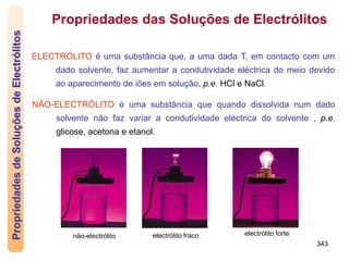 343
Propriedades
de
Soluções
de
Electrólitos Propriedades das Soluções de Electrólitos
ELECTRÓLITO é uma substância que, a uma dada T, em contacto com um
dado solvente, faz aumentar a condutividade eléctrica do meio devido
ao aparecimento de iões em solução, p.e. HCl e NaCl.
NÃO-ELECTRÓLITO é uma substância que quando dissolvida num dado
solvente não faz variar a condutividade eléctrica do solvente , p.e.
glicose, acetona e etanol.
não-electrólito electrólito fraco electrólito forte
 