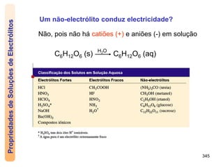 345
Um não-electrólito conduz electricidade?
Não, pois não há catiões (+) e aniões (-) em solução
C6H12O6 (s) C6H12O6 (aq)
H2O
Propriedades
de
Soluções
de
Electrólitos
 