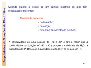 347
Quando sujeito à acção de um campo eléctrico os iões tem
mobilidades diferentes.
Mobilidade depende :
- do tamanho;
- da carga;
- extensão da solvatação de iões.
A condutividade de uma solução de HCl (H3O+ e Cl-) é maior que a
condutividade da solução KCl (K+ e Cl-), porque a mobilidade de H3O+ >
mobilidade de K+. Dado que a mobilidade no ião H3O+ dá-se pelo ião H+.
Propriedades
de
Soluções
de
Electrólitos
 