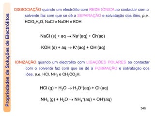 348
DISSOCIAÇÃO quando um electrólito com REDE IÓNICA ao contactar com o
solvente faz com que se dê a SEPARAÇÃO e solvatação dos iões, p.e.
HClO4H2O, NaCl e NaOH e KOH.
IONIZAÇÃO quando um electrólito com LIGAÇÕES POLARES ao contactar
com o solvente faz com que se dê a FORMAÇÃO e solvatação dos
iões, p.e. HCl, NH3 e CH3CO2H.
NaCl (s) + aq  Na+(aq) + Cl-(aq)
KOH (s) + aq  K+(aq) + OH-(aq)
HCl (g) + H2O  H3O+(aq) + Cl-(aq)
NH3 (g) + H2O  NH4
+(aq) + OH-(aq)
Propriedades
de
Soluções
de
Electrólitos
 
