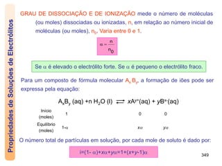 349
GRAU DE DISSOCIAÇÃO E DE IONIZAÇÃO mede o número de moléculas
(ou moles) dissociadas ou ionizadas, n, em relação ao número inicial de
moléculas (ou moles), n0. Varia entre 0 e 1.
Se  é elevado o electrólito forte. Se  é pequeno o electrólito fraco.
0
n
n


Propriedades
de
Soluções
de
Electrólitos
Para um composto de fórmula molecular Ax By, a formação de iões pode ser
expressa pela equação:
AxBy (aq) +n H2O (l) xAy+(aq) + yBx-(aq)
Início
(moles)
1 0 0
Equilíbrio
(moles)
1- x y
O número total de partículas em solução, por cada mole de soluto é dado por:
i=(1- )+x+y=1+(x+y-1)
 