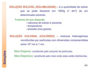 330
Soluções
SOLUÇÃO SOLÚVEL (SOLUBILIDADE) – é a quantidade de soluto
que se pode dissolver em 1000g (1 dm3) de um
determinado solvente.
Factores de que depende:
- natureza do soluto e solvente;
- temperatura;
- pressão (nos gases).
SOLUÇÃO COLOIDAL (COLÓIDES) – misturas heterogéneas
constituídas por partículas com dimensões compreendidas
entre 103 nm e 1 nm.
Meio Disperso: constituído pelo conjunto de partículas;
Meio Dispersivo: constituído pelo meio onde estas estão distribuídas.
 