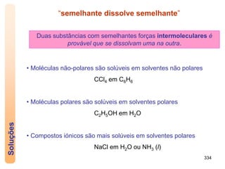 334
Soluções
• Moléculas não-polares são solúveis em solventes não polares
CCl4 em C6H6
• Moléculas polares são solúveis em solventes polares
C2H5OH em H2O
• Compostos iónicos são mais solúveis em solventes polares
NaCl em H2O ou NH3 (l)
“semelhante dissolve semelhante”
Duas substâncias com semelhantes forças intermoleculares é
provável que se dissolvam uma na outra.
 