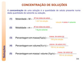 335
Soluções CONCENTRAÇÃO DE SOLUÇÕES
A concentração de uma solução é a quantidade de soluto presente numa
dada quantidade de solvente ou solução.

 M
Molaridade Nº de moles de soluto
1 dm3 de solução
solução = soluto + solvente
(1)

 m
Molalidade Nº de moles de soluto
1 Kg de solvente
(2)

)
massa(%p/p
em
m
Percentage
(3)
massa de soluto (g)
100 g de solução

v)
volume(%v/
em
m
Percentage
(4)
volume de soluto (mL)
100 mL de solução

(%p/v)
volume
massa/
em
m
Percentage
(5)
massa de soluto (g)
100 mL de solução
 