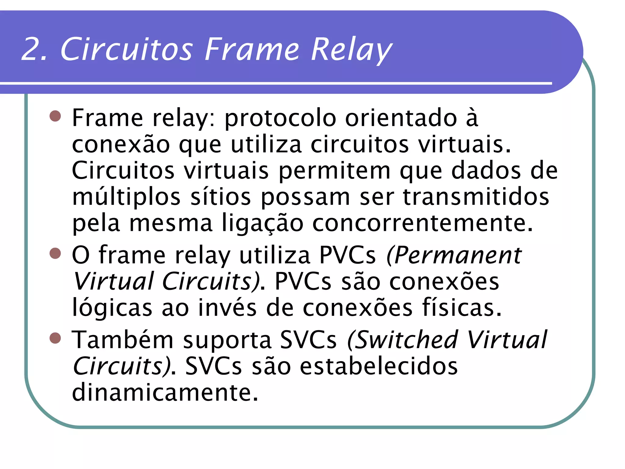2. Circuitos Frame Relay Frame relay: protocolo orientado à conexão que utiliza circuitos virtuais. Circuitos virtuais permitem que dados de múltiplos sítios possam ser transmitidos pela mesma ligação concorrentemente. O frame relay utiliza PVCs  (Permanent Virtual Circuits) . PVCs são conexões lógicas ao invés de conexões físicas. Também suporta SVCs  (Switched Virtual Circuits) . SVCs são estabelecidos dinamicamente. 