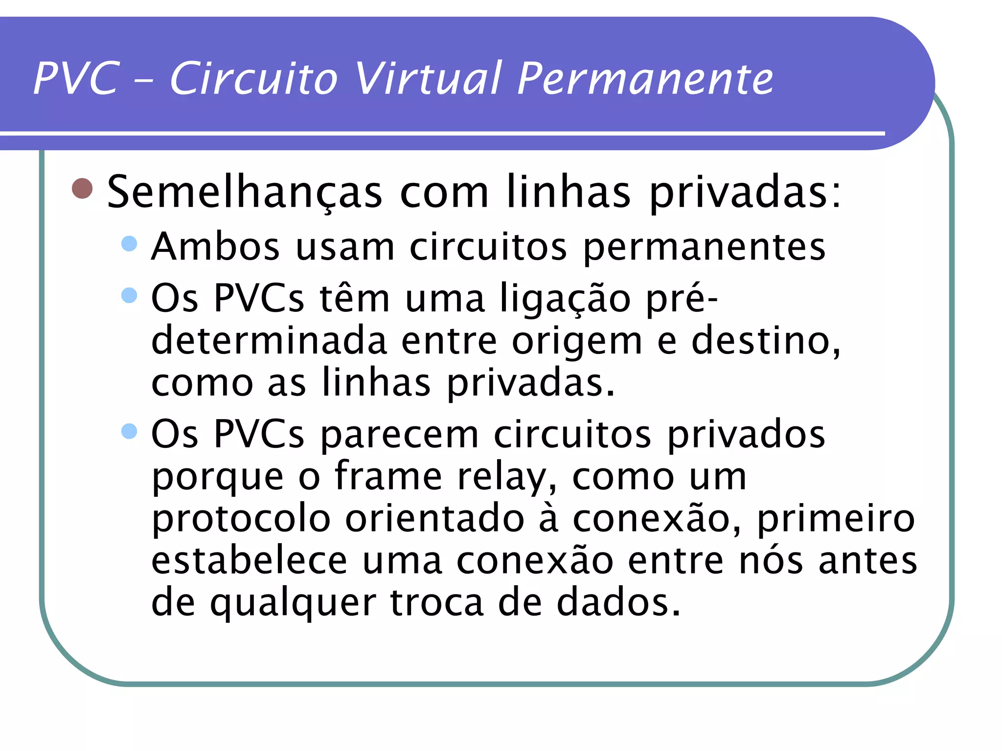 PVC – Circuito Virtual Permanente Semelhanças com linhas privadas: Ambos usam circuitos permanentes Os PVCs têm uma ligação pré-determinada entre origem e destino, como as linhas privadas. Os PVCs parecem circuitos privados porque o frame relay, como um protocolo orientado à conexão, primeiro estabelece uma conexão entre nós antes de qualquer troca de dados. 